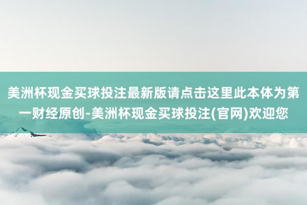 美洲杯现金买球投注最新版请点击这里此本体为第一财经原创-美洲杯现金买球投注(官网)欢迎您
