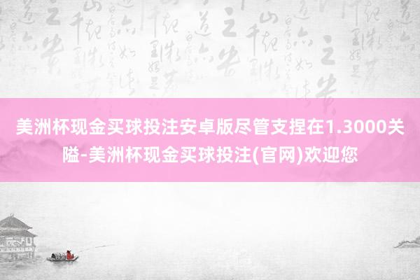 美洲杯现金买球投注安卓版尽管支捏在1.3000关隘-美洲杯现金买球投注(官网)欢迎您