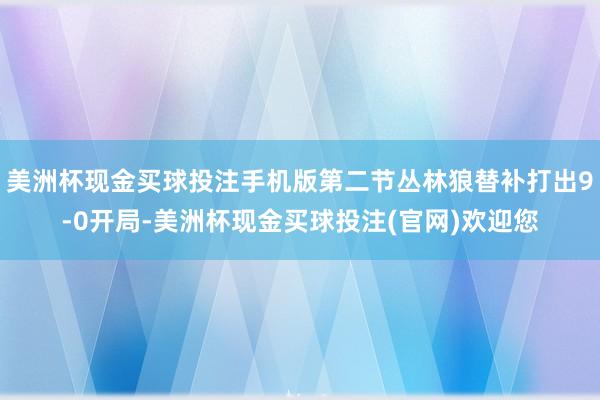 美洲杯现金买球投注手机版第二节丛林狼替补打出9-0开局-美洲杯现金买球投注(官网)欢迎您