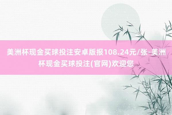 美洲杯现金买球投注安卓版报108.24元/张-美洲杯现金买球投注(官网)欢迎您