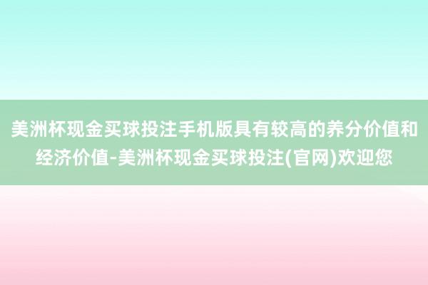 美洲杯现金买球投注手机版具有较高的养分价值和经济价值-美洲杯现金买球投注(官网)欢迎您