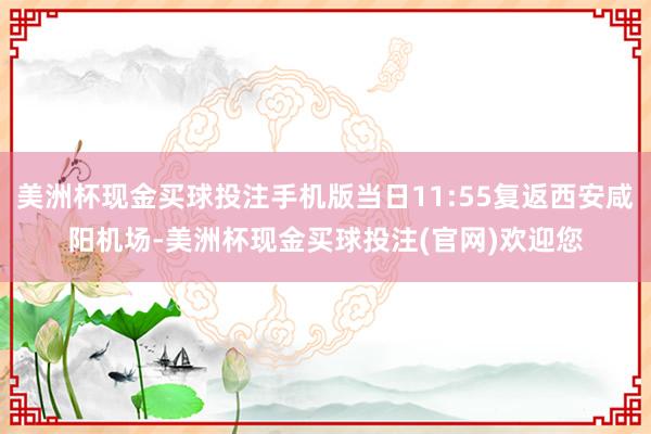 美洲杯现金买球投注手机版当日11:55复返西安咸阳机场-美洲杯现金买球投注(官网)欢迎您