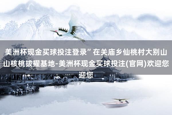 美洲杯现金买球投注登录”在关庙乡仙桃村大别山山核桃拔擢基地-美洲杯现金买球投注(官网)欢迎您