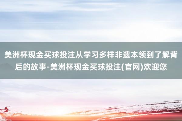美洲杯现金买球投注从学习多样非遗本领到了解背后的故事-美洲杯现金买球投注(官网)欢迎您