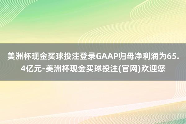 美洲杯现金买球投注登录GAAP归母净利润为65.4亿元-美洲杯现金买球投注(官网)欢迎您