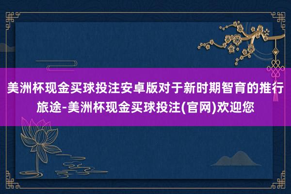 美洲杯现金买球投注安卓版对于新时期智育的推行旅途-美洲杯现金买球投注(官网)欢迎您