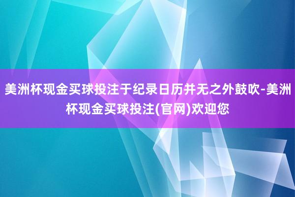 美洲杯现金买球投注于纪录日历并无之外鼓吹-美洲杯现金买球投注(官网)欢迎您