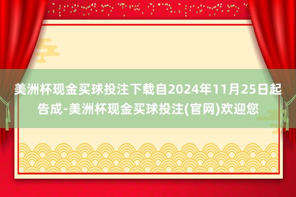 美洲杯现金买球投注下载自2024年11月25日起告成-美洲杯现金买球投注(官网)欢迎您