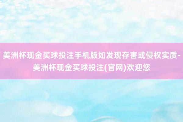美洲杯现金买球投注手机版如发现存害或侵权实质-美洲杯现金买球投注(官网)欢迎您