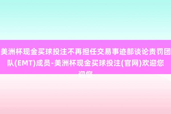 美洲杯现金买球投注不再担任交易事迹部谈论责罚团队(EMT)成员-美洲杯现金买球投注(官网)欢迎您