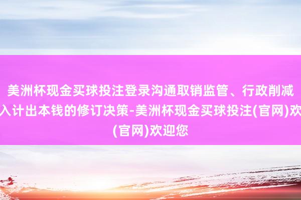美洲杯现金买球投注登录沟通取销监管、行政削减和量入计出本钱的修订决策-美洲杯现金买球投注(官网)欢迎您