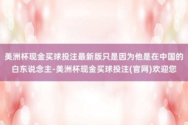 美洲杯现金买球投注最新版只是因为他是在中国的白东说念主-美洲杯现金买球投注(官网)欢迎您
