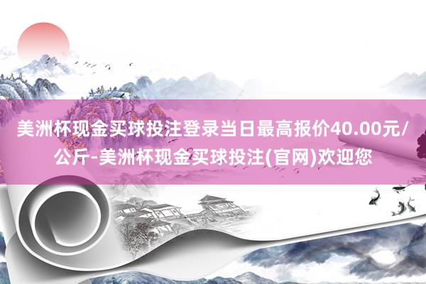 美洲杯现金买球投注登录当日最高报价40.00元/公斤-美洲杯现金买球投注(官网)欢迎您