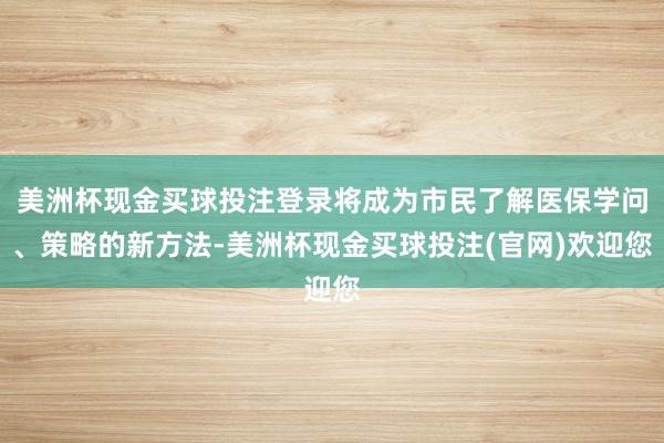 美洲杯现金买球投注登录将成为市民了解医保学问、策略的新方法-美洲杯现金买球投注(官网)欢迎您