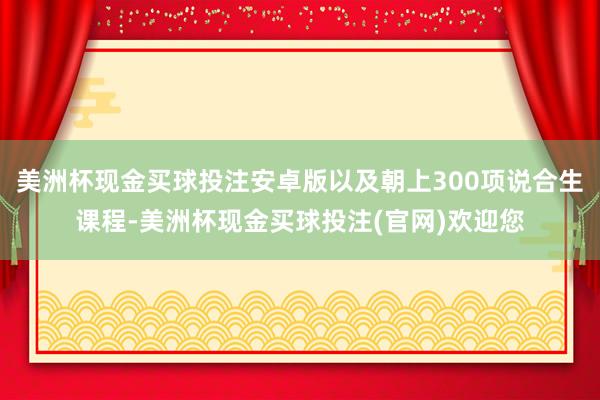 美洲杯现金买球投注安卓版以及朝上300项说合生课程-美洲杯现金买球投注(官网)欢迎您