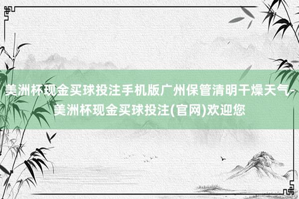 美洲杯现金买球投注手机版广州保管清明干燥天气-美洲杯现金买球投注(官网)欢迎您
