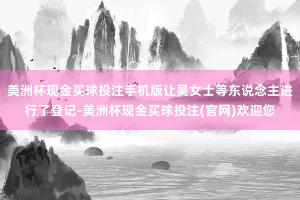 美洲杯现金买球投注手机版让吴女士等东说念主进行了登记-美洲杯现金买球投注(官网)欢迎您