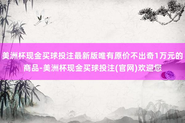 美洲杯现金买球投注最新版唯有原价不出奇1万元的商品-美洲杯现金买球投注(官网)欢迎您