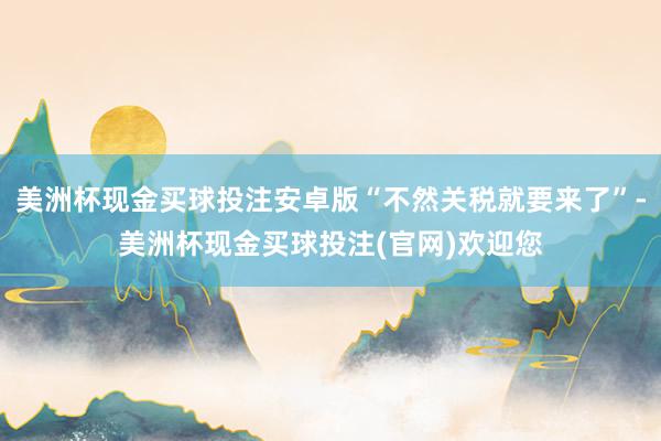 美洲杯现金买球投注安卓版“不然关税就要来了”-美洲杯现金买球投注(官网)欢迎您