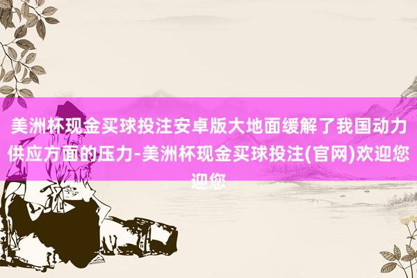 美洲杯现金买球投注安卓版大地面缓解了我国动力供应方面的压力-美洲杯现金买球投注(官网)欢迎您