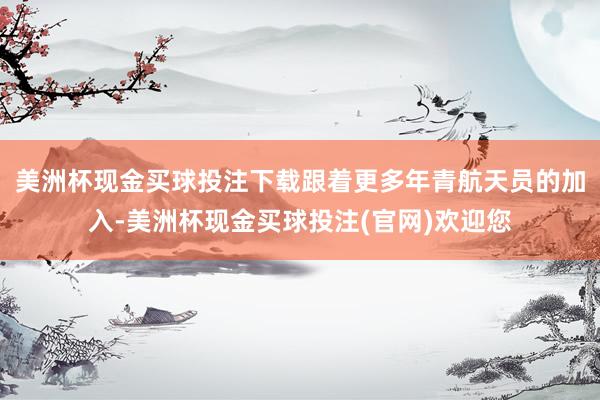 美洲杯现金买球投注下载跟着更多年青航天员的加入-美洲杯现金买球投注(官网)欢迎您