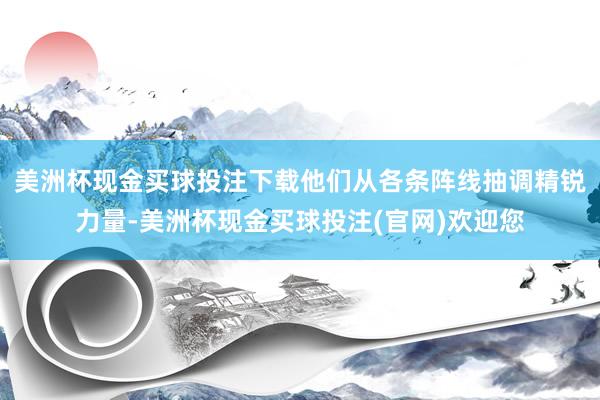 美洲杯现金买球投注下载他们从各条阵线抽调精锐力量-美洲杯现金买球投注(官网)欢迎您