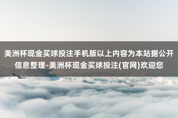 美洲杯现金买球投注手机版以上内容为本站据公开信息整理-美洲杯现金买球投注(官网)欢迎您