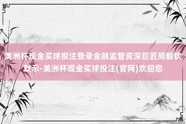 美洲杯现金买球投注登录　　金融监管资深巨匠周毅钦默示-美洲杯现金买球投注(官网)欢迎您