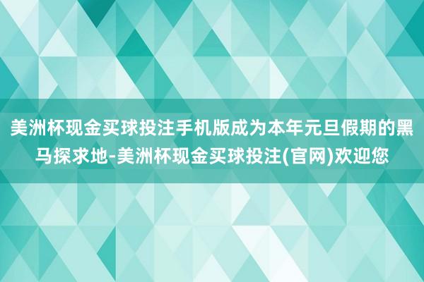 美洲杯现金买球投注手机版成为本年元旦假期的黑马探求地-美洲杯现金买球投注(官网)欢迎您