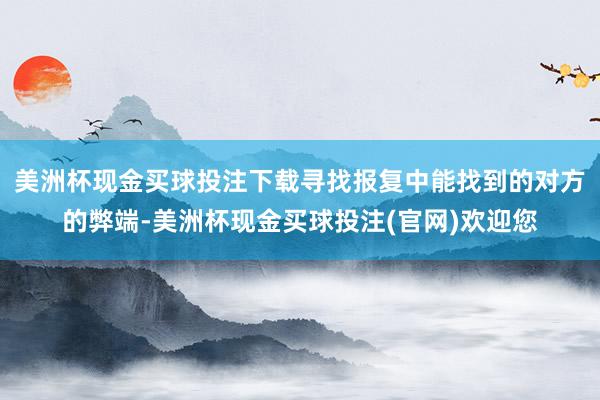 美洲杯现金买球投注下载寻找报复中能找到的对方的弊端-美洲杯现金买球投注(官网)欢迎您