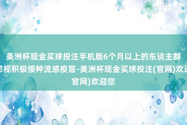 美洲杯现金买球投注手机版6个月以上的东谈主群齐忽视积极接种流感疫苗-美洲杯现金买球投注(官网)欢迎您