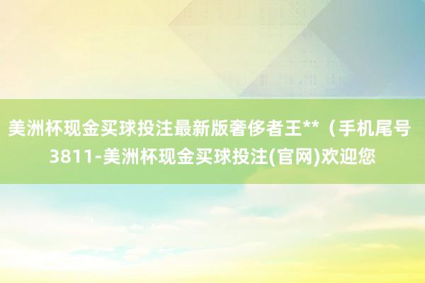 美洲杯现金买球投注最新版奢侈者王**（手机尾号 3811-美洲杯现金买球投注(官网)欢迎您