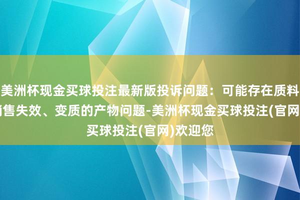 美洲杯现金买球投注最新版投诉问题：可能存在质料->销售失效、变质的产物问题-美洲杯现金买球投注(官网)欢迎您