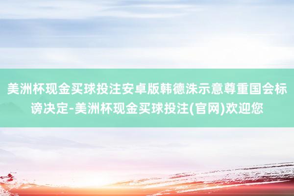 美洲杯现金买球投注安卓版韩德洙示意尊重国会标谤决定-美洲杯现金买球投注(官网)欢迎您