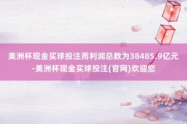 美洲杯现金买球投注而利润总数为38485.9亿元-美洲杯现金买球投注(官网)欢迎您