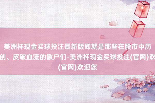 美洲杯现金买球投注最新版即就是那些在股市中历经重创、皮破血流的散户们-美洲杯现金买球投注(官网)欢迎您