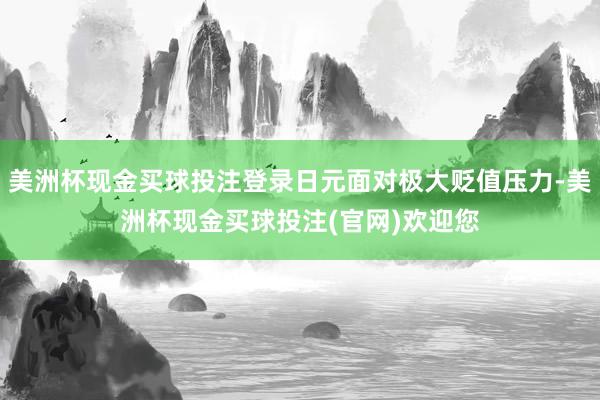 美洲杯现金买球投注登录日元面对极大贬值压力-美洲杯现金买球投注(官网)欢迎您