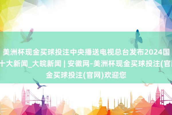 美洲杯现金买球投注中央播送电视总台发布2024国内、海外十大新闻_大皖新闻 | 安徽网-美洲杯现金买球投注(官网)欢迎您