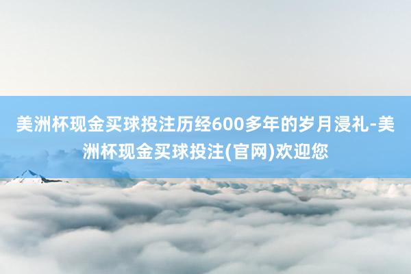 美洲杯现金买球投注历经600多年的岁月浸礼-美洲杯现金买球投注(官网)欢迎您