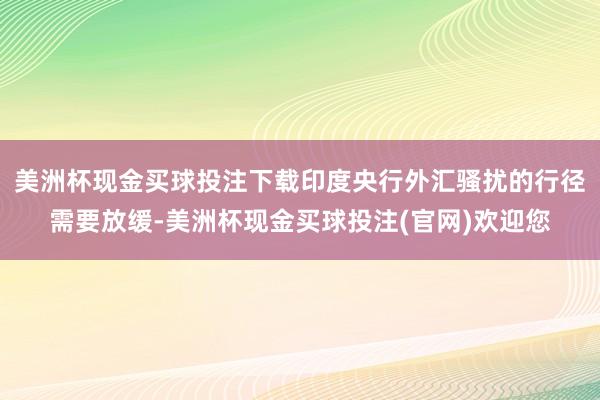 美洲杯现金买球投注下载印度央行外汇骚扰的行径需要放缓-美洲杯现金买球投注(官网)欢迎您