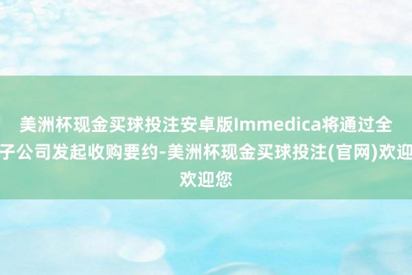 美洲杯现金买球投注安卓版Immedica将通过全资子公司发起收购要约-美洲杯现金买球投注(官网)欢迎您