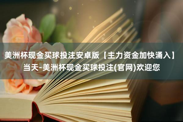 美洲杯现金买球投注安卓版　　【主力资金加快涌入】　　当天-美洲杯现金买球投注(官网)欢迎您