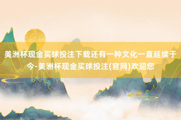 美洲杯现金买球投注下载还有一种文化一直延续于今-美洲杯现金买球投注(官网)欢迎您