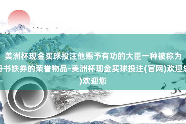美洲杯现金买球投注他赐予有功的大臣一种被称为丹书铁券的荣誉物品-美洲杯现金买球投注(官网)欢迎您