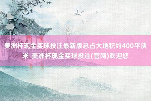 美洲杯现金买球投注最新版总占大地积约400平淡米-美洲杯现金买球投注(官网)欢迎您