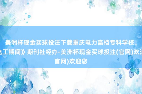 美洲杯现金买球投注下载重庆电力高档专科学校、《电工期间》期刊社经办-美洲杯现金买球投注(官网)欢迎您