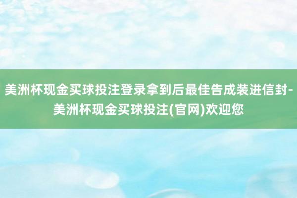 美洲杯现金买球投注登录拿到后最佳告成装进信封-美洲杯现金买球投注(官网)欢迎您