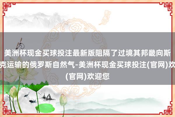 美洲杯现金买球投注最新版阻隔了过境其邦畿向斯洛伐克运输的俄罗斯自然气-美洲杯现金买球投注(官网)欢迎您