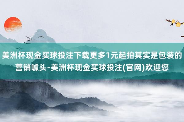 美洲杯现金买球投注下载更多1元起拍其实是包装的营销噱头-美洲杯现金买球投注(官网)欢迎您