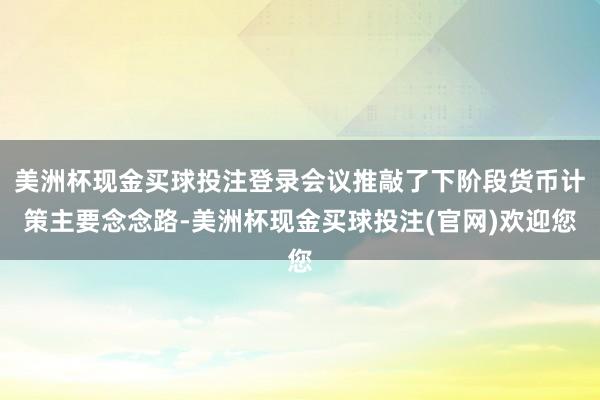 美洲杯现金买球投注登录会议推敲了下阶段货币计策主要念念路-美洲杯现金买球投注(官网)欢迎您